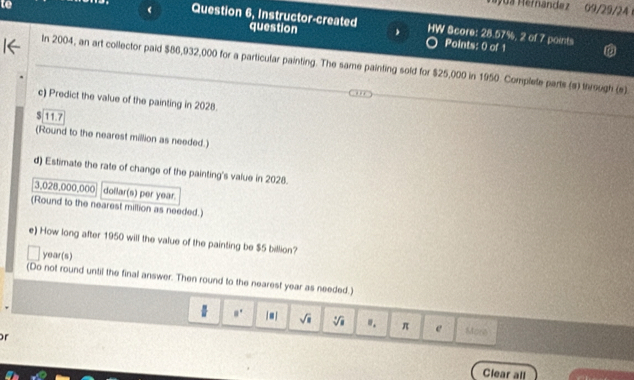 a Mernández 09/29/24 
Question 6, Instructor-created question HW Score: 28.57%, 2 of 7 points 
Points: 0 of 1 
In 2004, an art collector paid $86,932,000 for a particular painting. The same painting sold for $25,000 in 1950. Complele parts (s) through (s) 
c) Predict the value of the painting in 2028. 
S 117
(Round to the nearest million as needed.) 
d) Estimate the rate of change of the painting's value in 2028.
3,028,000,000 dollar (s) per year
(Round to the nearest million as needed.) 
e) How long after 1950 will the value of the painting be $5 billion?
year (s) 
(Do not round until the final answer. Then round to the nearest year as needed.)
8° sqrt(a) sqrt[3](a) ". π e More 
or 
Clear all