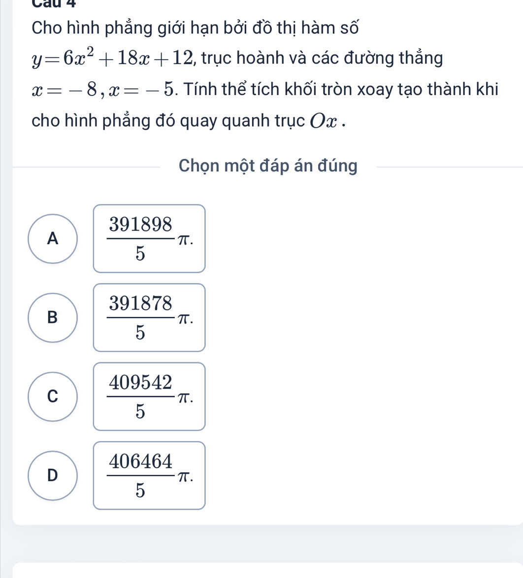 Cau 4
Cho hình phẳng giới hạn bởi đồ thị hàm số
y=6x^2+18x+12 , trục hoành và các đường thẳng
x=-8, x=-5. Tính thể tích khối tròn xoay tạo thành khi
cho hình phẳng đó quay quanh trục Ox.
Chọn một đáp án đúng
A  391898/5 π.
B  391878/5 π.
C  409542/5 π.
D  406464/5 π.