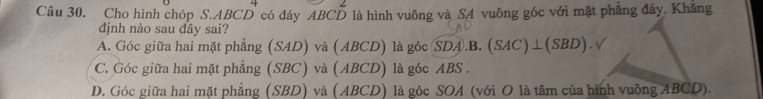 Cho hình chóp S. ABCD có đáy ABCD là hình vuông và SA vuông góc với mặt phẳng đáy. Khăng
định nào sau đây sai?
A. Góc giữa hai mặt phẳng (SAD) và (ABCD) là góc SDA.B. (SAC)⊥(SBD).
C. Góc giữa hai mặt phẳng (SBC) và (ABCD) là góc ABS .
D. Góc giữa hai mặt phẳng (SBD) và (ABCD) là góc SOA (với O là tâm của hình vuông ABCD).