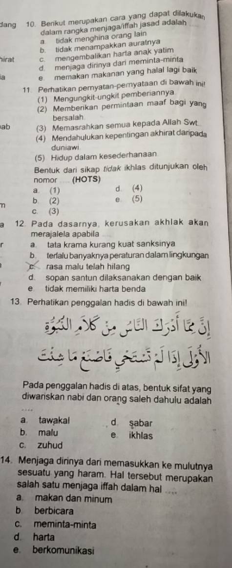 dang 10. Berikut merupakan cara yang dapat dilakuka
dalam rangka menjaga/iffah jasad adalah
a  tidak menghina orang lain
b. tidak menampakkan auratnya
hirat c. mengembalikan harta anak yatim
d. menjaga dirinya dari meminta-minta
a e memakan makanan yang halal lagi baik
11 Perhatikan pernyatan-peryataan di bawah ini!
(1) Mengungkit-ungkit pemberiannya
(2) Memberikan permintaan maaf bagi yan
bersalah
ab (3) Memasrahkan semua kepada Allah Swt
(4) Mendahulukan kepentingan akhirat daripada
duniawi
(5) Hidup dalam kesederhanaan
Bentuk dari sikap tidak ikhlas ditunjukan oleh
nomor (HOTS)
a. (1) d (4)
b (2) e (5)
c. (3)
12. Pada dasarnya, kerusakan akhlak akan
merajalela apabila
a tata krama kurang kuat sanksinya
b terialu banyaknya peraturan dalam lingkungan
c  rasa malu telah hilang
d sopan santun dilaksanakan dengan baik
e tidak memiliki harta benda
13. Perhatikan penggalan hadis di bawah ini!
Pada penggalan hadis di atas, bentuk sifat yang
diwariskan nabi dan orang saleh dahulu adalah
a tawakal d sabar
b. malu e ikhlas
c. zuhud
14. Menjaga dirinya dari memasukkan ke mulutnya
sesuatu yang haram. Hal tersebut merupakan
salah satu menjaga iffah dalam hal
a makan dan minum
b berbicara
c. meminta-minta
d harta
e berkomunikasi