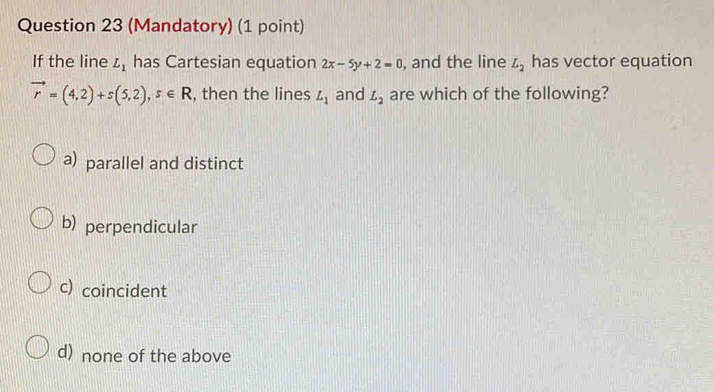 (Mandatory) (1 point)
If the line L_1 has Cartesian equation 2x-5y+2=0 , and the line L_2 has vector equation
vector r=(4,2)+s(5,2), s∈ R , then the lines L_1 and L_2 are which of the following?
a) parallel and distinct
b) perpendicular
c) coincident
d) none of the above