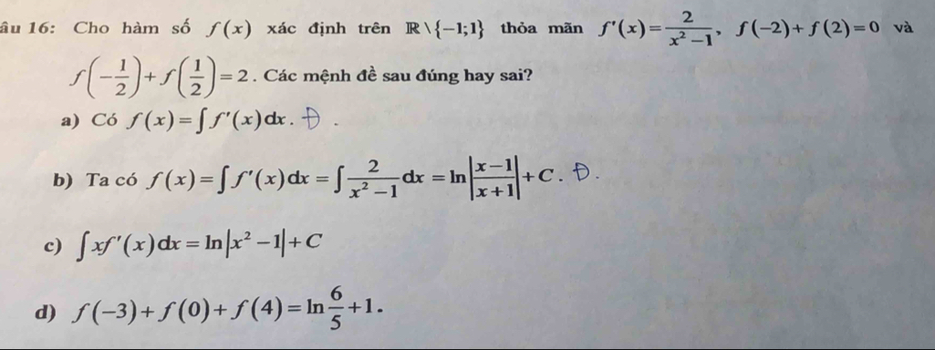 âu 16: Cho hàm số f(x) xác định trên Rvee  -1;1 thỏa mãn f'(x)= 2/x^2-1 , f(-2)+f(2)=0 và
f(- 1/2 )+f( 1/2 )=2. Các mệnh đề sau đúng hay sai?
a) Cof(x)=∈t f'(x)dx
b) Ta có f(x)=∈t f'(x)dx=∈t  2/x^2-1 dx=ln | (x-1)/x+1 |+C
c) ∈t xf'(x)dx=ln |x^2-1|+C
d) f(-3)+f(0)+f(4)=ln  6/5 +1.