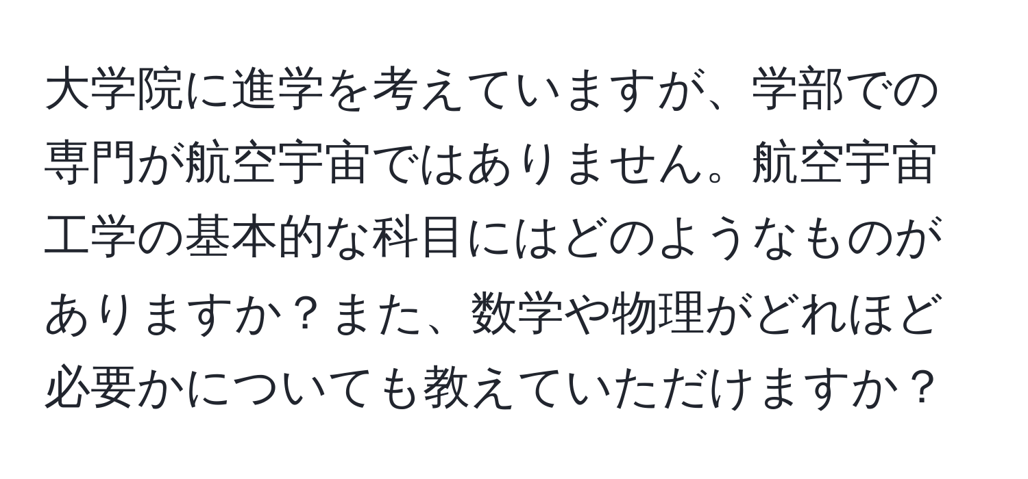 大学院に進学を考えていますが、学部での専門が航空宇宙ではありません。航空宇宙工学の基本的な科目にはどのようなものがありますか？また、数学や物理がどれほど必要かについても教えていただけますか？