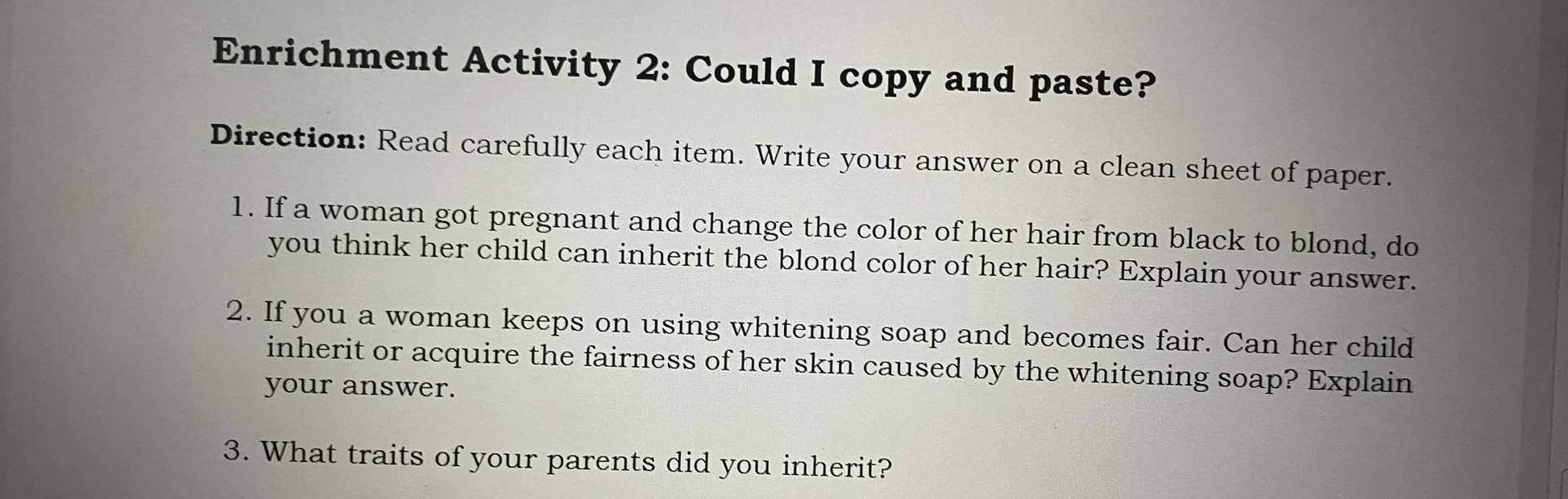 Enrichment Activity 2: Could I copy and paste? 
Direction: Read carefully each item. Write your answer on a clean sheet of paper. 
1. If a woman got pregnant and change the color of her hair from black to blond, do 
you think her child can inherit the blond color of her hair? Explain your answer. 
2. If you a woman keeps on using whitening soap and becomes fair. Can her child 
inherit or acquire the fairness of her skin caused by the whitening soap? Explain 
your answer. 
3. What traits of your parents did you inherit?