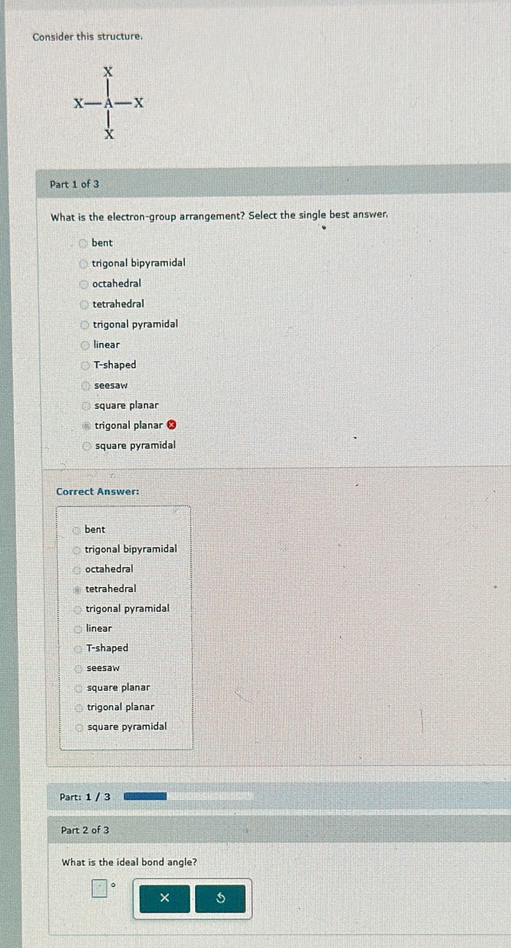 Consider this structure.
X
X X
X
Part 1 of 3
What is the electron-group arrangement? Select the single best answer
bent
trigonal bipyramidal
octahedral
tetrahedral
trigonal pyramidal
linear
T-shaped
seesaw
square planar
trigonal planar
square pyramidal
Correct Answer:
bent
trigonal bipyramidal
octahedral
tetrahedral
trigonal pyramidal
linear
T-shaped
seesaw
square planar
trigonal planar
square pyramidal
Part: 1 / 3
Part 2 of 3
What is the ideal bond angle?
× 5