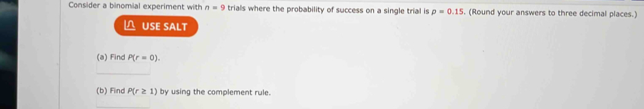 Consider a binomial experiment with n=9 trials where the probability of success on a single trial is p=0.15. (Round your answers to three decimal places.) 
△ USE SALT 
(a) Find P(r=0). 
_ 
(b) Find P(r≥ 1) by using the complement rule.