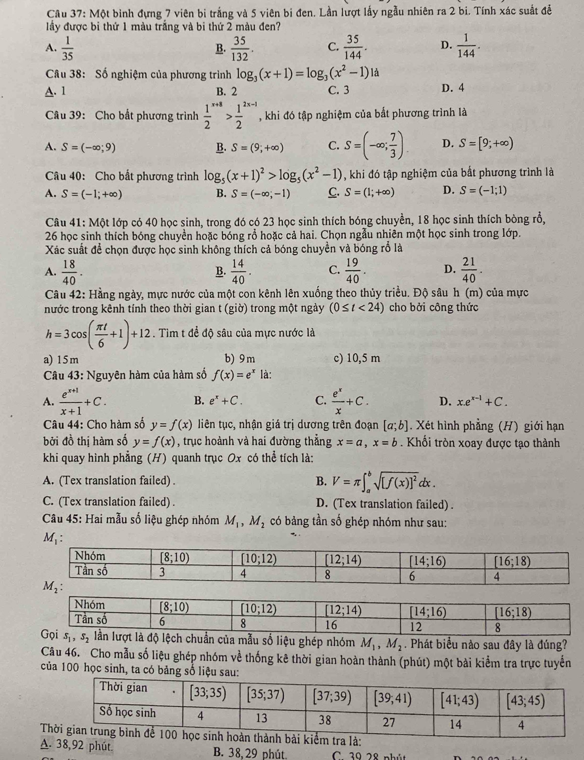 Cầu 37: Một bình đựng 7 viên bi trắng và 5 viên bi đen. Lần lượt lấy ngẫu nhiên ra 2 bi. Tính xác suất để
lấy được bi thứ 1 màu trắng và bi thứ 2 màu đen?
A.  1/35   35/132 .  35/144 .  1/144 .
B.
C.
D.
Câu 38: Số nghiệm của phương trình log _3(x+1)=log _3(x^2-1)1a
A. 1 B. 2 C. 3 D. 4
Câu 39: Cho bất phương trình frac 12^((x+8)>frac 1)2^(2x-1) , khi đó tập nghiệm của bất phương trình là
A. S=(-∈fty ;9) B. S=(9;+∈fty ) C. S=(-∈fty ; 7/3 ). D. S=[9;+∈fty )
Câu 40: Cho bất phương trình log _5(x+1)^2>log _5(x^2-1) , khi đó tập nghiệm của bất phương trình là
A. S=(-1;+∈fty ) B. S=(-∈fty ,-1) C. S=(1;+∈fty ) D. S=(-1;1)
Câu 41: Một lớp có 40 học sinh, trong đó có 23 học sinh thích bóng chuyền, 18 học sinh thích bòng rổ,
26 học sinh thích bóng chuyền hoặc bóng rổ hoặc cả hai. Chọn ngẫu nhiên một học sinh trong lớp.
Xác suất để chọn được học sinh không thích cả bóng chuyền và bóng rồ là
A.  18/40 .  14/40 .  19/40 .  21/40 .
B.
C.
D.
Câu 42: Hằng ngày, mực nước của một con kênh lên xuống theo thủy triều. Độ sâu h (m) của mực
nước trong kênh tính theo thời gian t (giờ) trong một ngày (0≤ t<24) cho bởi công thức
h=3cos ( π t/6 +1)+12. Tìm t để độ sâu của mực nước là
a) 15m b) 9m c) 10,5 m
* Câu 43: Nguyên hàm của hàm số f(x)=e^x là:
B. e^x+C. C.
A.  (e^(x+1))/x+1 +C.  e^x/x +C. D. x.e^(x-1)+C.
Câu 44: Cho hàm số y=f(x) liên tục, nhận giá trị dương trên đoạn [a;b]. Xét hình phẳng (H) giới hạn
bởi đồ thị hàm số y=f(x) , trục hoành và hai đường thẳng x=a,x=b. Khối tròn xoay được tạo thành
khi quay hình phẳng (H) quanh trục Ox có thể tích là:
A. (Tex translation failed) . B. V=π ∈t _a^(bsqrt([f(x)]^2))dx.
C. (Tex translation failed) . D. (Tex translation failed) .
Câu 45: Hai mẫu số liệu ghép nhóm M_1,M_2 có bảng tần số ghép nhóm như sau:
liệu ghép nhóm M_1,M_2. Phát biểu nào sau đây là đúng?
Câu 46. Cho mẫu số liệu ghép nhóm về thống kê thời gian hoàn thành (phút) một bài kiểm tra trực tuyển
của 100 học sinh, ta có bảng số liệu sau:
 
A. 38,92 phút. B. 38, 29 phút. C. 39 28 phút