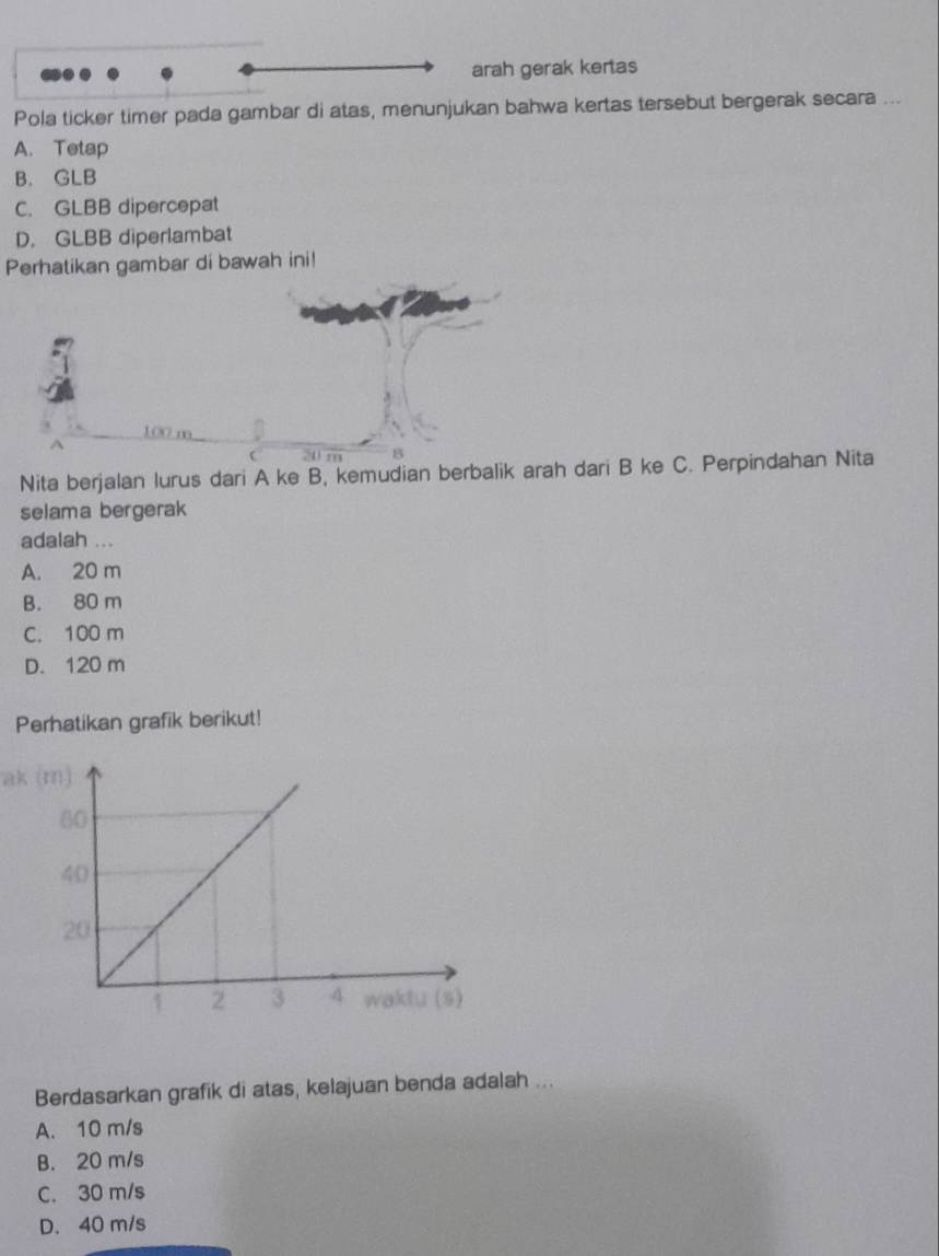 arah gerak kertas
Pola ticker timer pada gambar di atas, menunjukan bahwa kertas tersebut bergerak secara ...
A. Tetap
B. GLB
C. GLBB dipercepat
D. GLBB diperlambat
Perhatikan gambar di bawah ini!
100 m
20 m
Nita berjalan lurus dari A ke B, kemudian berbalik arah dari B ke C. Perpindahan Nita
selama bergerak
adalah ...
A. 20 m
B. 80 m
C. 100 m
D. 120 m
Perhatikan grafik berikut!
ak (m)
Berdasarkan grafik di atas, kelajuan benda adalah ...
A. 10 m/s
B. 20 m/s
C. 30 m/s
D. 40 m/s