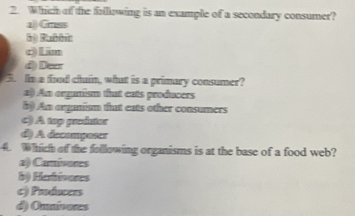 Which of the fullowing is an example of a secondary consumer?
a) Grass
() Rabbin
c Lim
d) Dear
3. In a fond chain, what is a primary consumer?
a) An aganism that eats producers
b) An organism that eats other consumers
c) A top preictor
d) A decampases
4. Which of the following organisms is at the base of a food web?
a) Canivures
b) Herhivores
c) Proánceis
d) Onnivoes