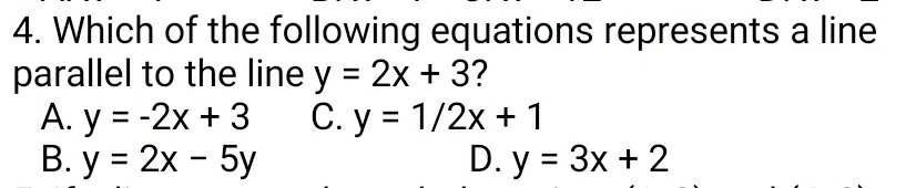 Which of the following equations represents a line
parallel to the line y=2x+3 7
A. y=-2x+3 C. y=1/2x+1
B. y=2x-5y D. y=3x+2