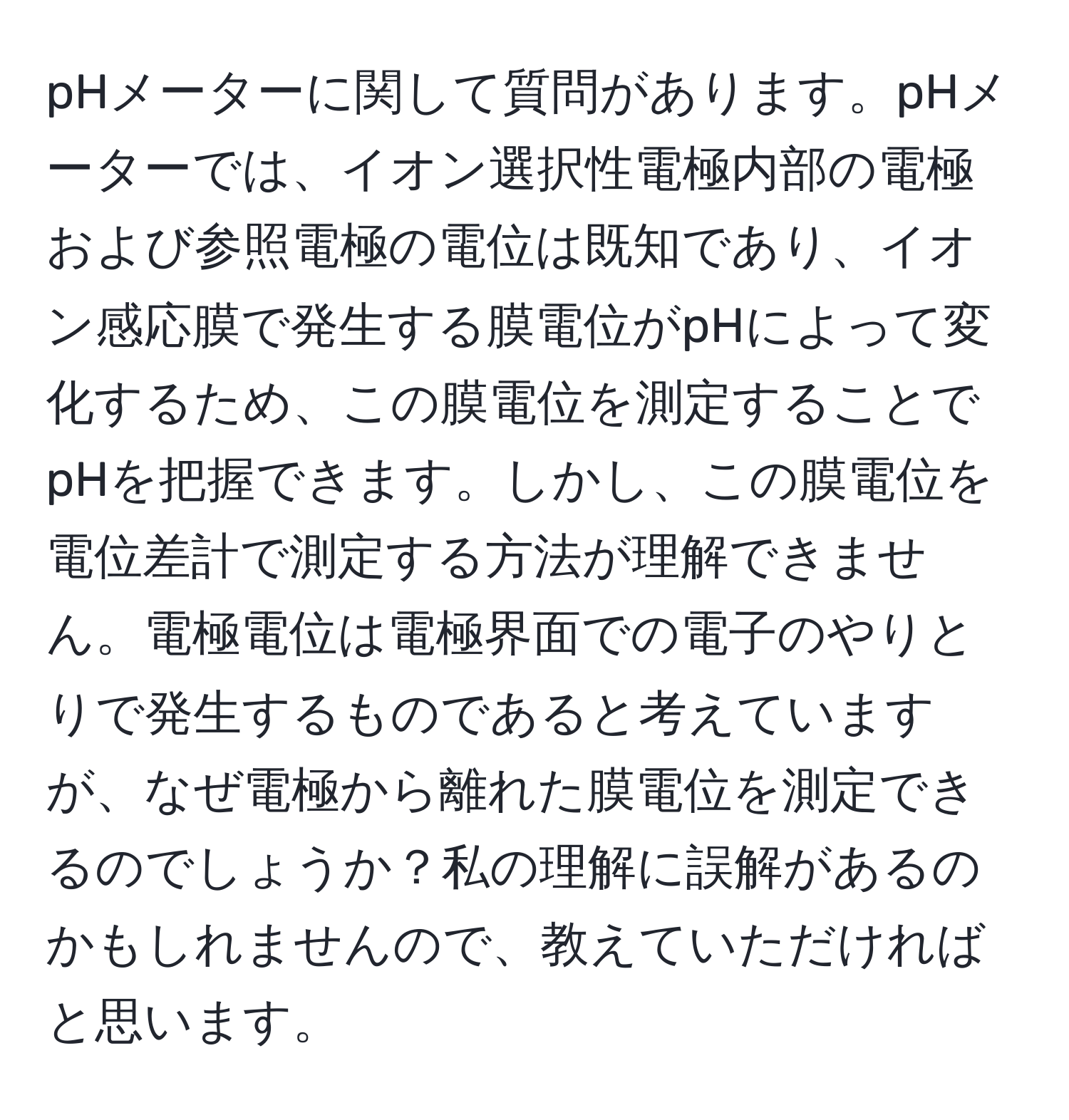 pHメーターに関して質問があります。pHメーターでは、イオン選択性電極内部の電極および参照電極の電位は既知であり、イオン感応膜で発生する膜電位がpHによって変化するため、この膜電位を測定することでpHを把握できます。しかし、この膜電位を電位差計で測定する方法が理解できません。電極電位は電極界面での電子のやりとりで発生するものであると考えていますが、なぜ電極から離れた膜電位を測定できるのでしょうか？私の理解に誤解があるのかもしれませんので、教えていただければと思います。