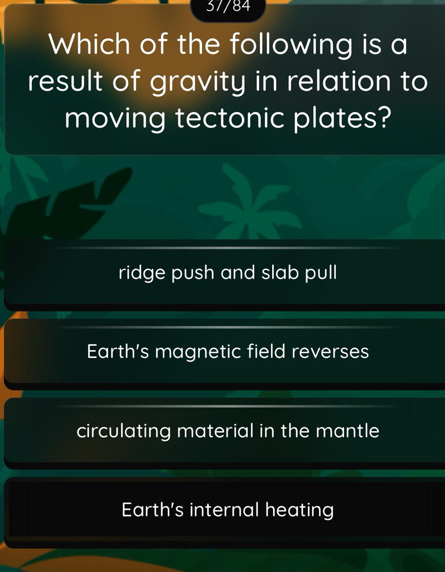 37/84
Which of the following is a
result of gravity in relation to
moving tectonic plates?
ridge push and slab pull
Earth’s magnetic field reverses
circulating material in the mantle
Earth's internal heating