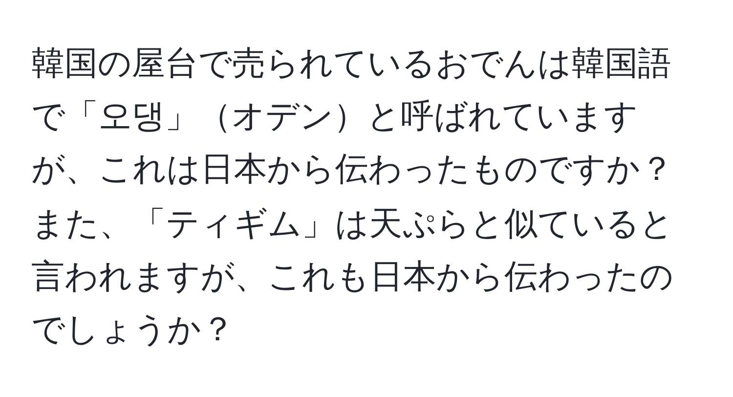 韓国の屋台で売られているおでんは韓国語で「오댕」オデンと呼ばれていますが、これは日本から伝わったものですか？また、「ティギム」は天ぷらと似ていると言われますが、これも日本から伝わったのでしょうか？