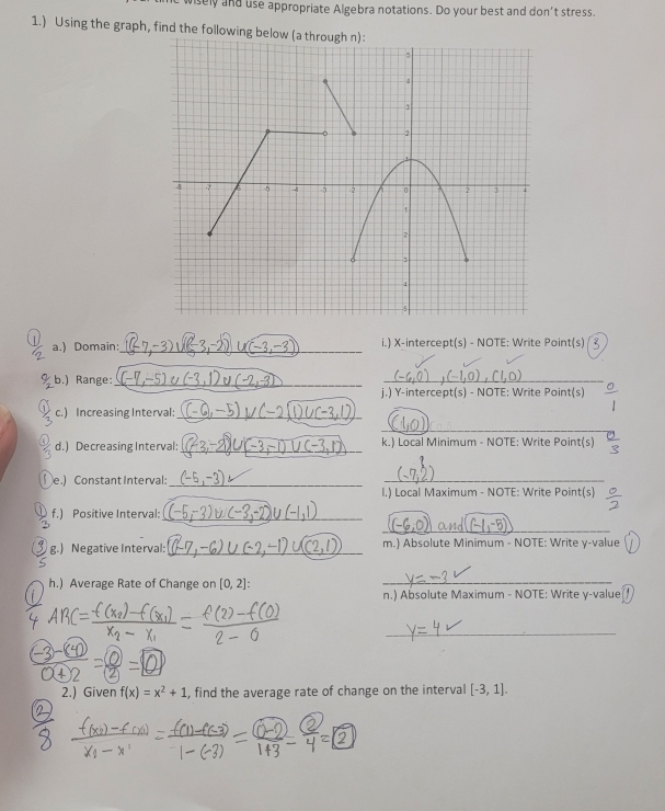 wisely and use appropriate Algebra notations. Do your best and don't stress. 
1.) Using the graph, find the following 
a.) Domain: _i.) X-intercept(s) - NOTE: Write Point(s) 
.) Range: 
_ 
_ 
j.) Y-intercept(s) - NOTE: Write Point(s) 
c. ) Incre asing Interval:_ 
_ 
d.) Decreasing Interval: _k.) Local Minimum - NOTE: Write Point(s) 
e.) Constant Interval:_ 
_ 
I.) Local Maximum - NOTE: Write Point(s) 
f.) Positive Interval:_ 
_ 
g.) Negative Interval:_ m.) Absolute Minimum - NOTE: Write y -value 
h.) Average Rate of Change on [0,2] : _ 
n.) Absolute Maximum - NOTE: Write y -value 
_ 
2.) Given f(x)=x^2+1 , find the average rate of change on the interval [-3,1].