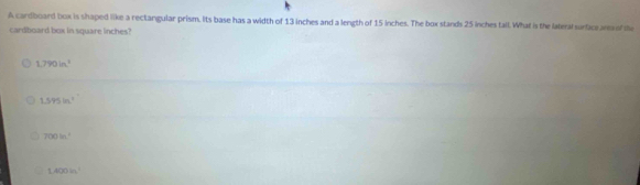 A cardboard box is shaped like a rectangular prism. Its base has a width of 13 inches and a length of 15 inches. The box stands 25 inches tall. What is the lateral surfice ara f the
cardboard box in square inches?
1,790in^3
1.595in^2
300in^2
1.400in^2