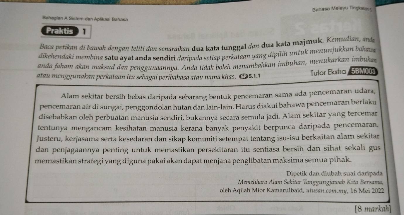 Bahasa Melayu Tingkaan 
Bahagian A Sistem dan Aplikasi Bahasa 
Praktis 1 
Baca petikan di bawah dengan teliti dan senaraikan dua kata tunggal dan dua kata majmuk. Kemudian, anda 
dikehendaki membina satu ayat anda sendiri daripada setiap perkataan yang dipilih untuk menunjukkan bahawa 
anda faham akan maksud dan penggunaannya. Anda tidak boleh menambahkan imbuhan, menukarkan imbuhan 
atau menggunakan perkataan itu sebagai peribahasa atau nama khas. SP5.1.1 Tutor Ekstra/ 5BM003 
Alam sekitar bersih bebas daripada sebarang bentuk pencemaran sama ada pencemaran udara, 
pencemaran air di sungai, penggondolan hutan dan lain-lain. Harus diakui bahawa pencemaran berlaku 
disebabkan oleh perbuatan manusia sendiri, bukannya secara semula jadi. Alam sekitar yang tercemar 
tentunya mengancam kesihatan manusia kerana banyak penyakit berpunca daripada pencemaran. 
Justeru, kerjasama serta kesedaran dan sikap komuniti setempat tentang isu-isu berkaitan alam sekitar 
dan penjagaannya penting untuk memastikan persekitaran itu sentiasa bersih dan sihat sekali gus 
memastikan strategi yang diguna pakai akan dapat menjana penglibatan maksima semua pihak. 
Dipetik dan diubah suai daripada 
Memelihara Alam Sekitar Tanggungjawab Kita Bersama, 
oleh Aqilah Mior Kamarulbaid, utusan.com.my, 16 Mei 2022
[8 markah]