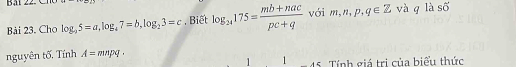 Cho log _95=a, log _47=b, log _23=c. Biết log _24175= (mb+nac)/pc+q  với m,n,p,q∈ Z và q là số 
nguyên tố. Tính A=mnpq·
1 1 45. Tính giá trị của biểu thức