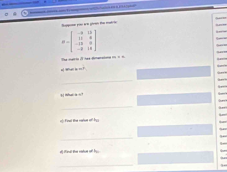 Méas Moummlames G0 
hemmens8.dmivca.andyEyassignment/s/63u3aC2cX4I0 ()XRADpA4P 
Question 
Suppose you are given the matrix: 
Question
B=beginbmatrix -9&15 11&6 -13&0 -2&14endbmatrix
Question 
Quesoon 
The matrix B has dimensions m* n Quesition 
Quessio 
a) What is m? Quemo 
Questia 
_ 
Questc 
Questic 
b) What is n? Queati 
Questi 
_ 
Quest 
c) Find the value of b_12 Quest 
Quest 
Ques 
_ 
Quest 
Ques 
d) Find the value of b_31. Ques 
Ques 
_ 
Que