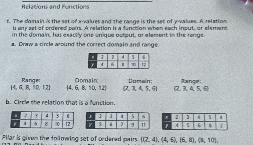 Relations and Functions 
1. The domain is the set of x -values and the range is the set of y -values. A relation 
is any set of ordered pairs. A relation is a function when each input, or element 
in the domain, has exactly one unique output, or element in the range. 
a. Draw a circle around the correct domain and range. 
Range: Domain: Domain; Range:
 4,6,8,10,12  4,6,8,10,12  2,3,4,5,6  2,3,4,5,6
b. Circle the relation that is a function. 
Pilar is given the following set of ordered pairs.  (2,4),(4,6),(6,8),(8,10),