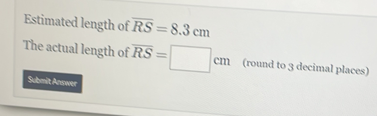 Estimated length of overline RS=8.3cm
The actual length of overline RS=□ cm (round to 3 decimal places) 
Submit Answer