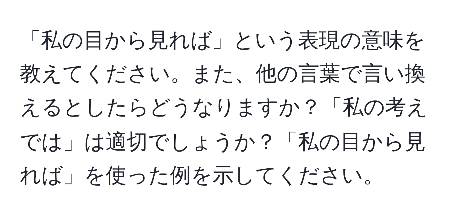 「私の目から見れば」という表現の意味を教えてください。また、他の言葉で言い換えるとしたらどうなりますか？「私の考えでは」は適切でしょうか？「私の目から見れば」を使った例を示してください。