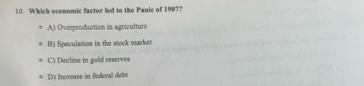 Which economic factor led to the Panic of 1907?
A) Overproduction in agriculture
B) Speculation in the stock market
C) Decline in gold reserves
D) Increase in federal debt