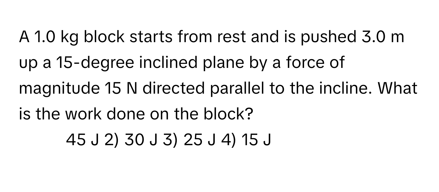 A 1.0 kg block starts from rest and is pushed 3.0 m up a 15-degree inclined plane by a force of magnitude 15 N directed parallel to the incline. What is the work done on the block?

1) 45 J    2) 30 J    3) 25 J    4) 15 J