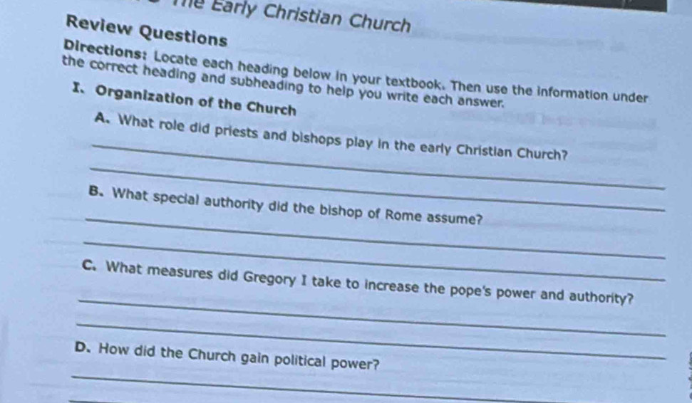 Te Early Christian Church 
Review Questions 
Directions: Locate each heading below in your textbook. Then use the information under 
the correct heading and subheading to help you write each answer. 
I、Organization of the Church 
_ 
_ 
A. What role did priests and bishops play in the early Christian Church? 
_ 
B. What special authority did the bishop of Rome assume? 
_ 
_ 
C. What measures did Gregory I take to increase the pope's power and authority? 
_ 
_ 
D. How did the Church gain political power?