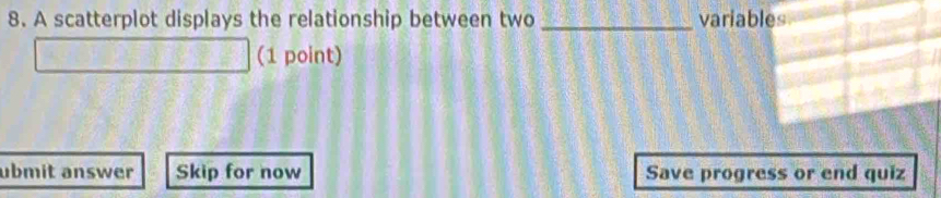 A scatterplot displays the relationship between two _variables 
(1 point) 
ubmit answer Skip for now Save progress or end quiz