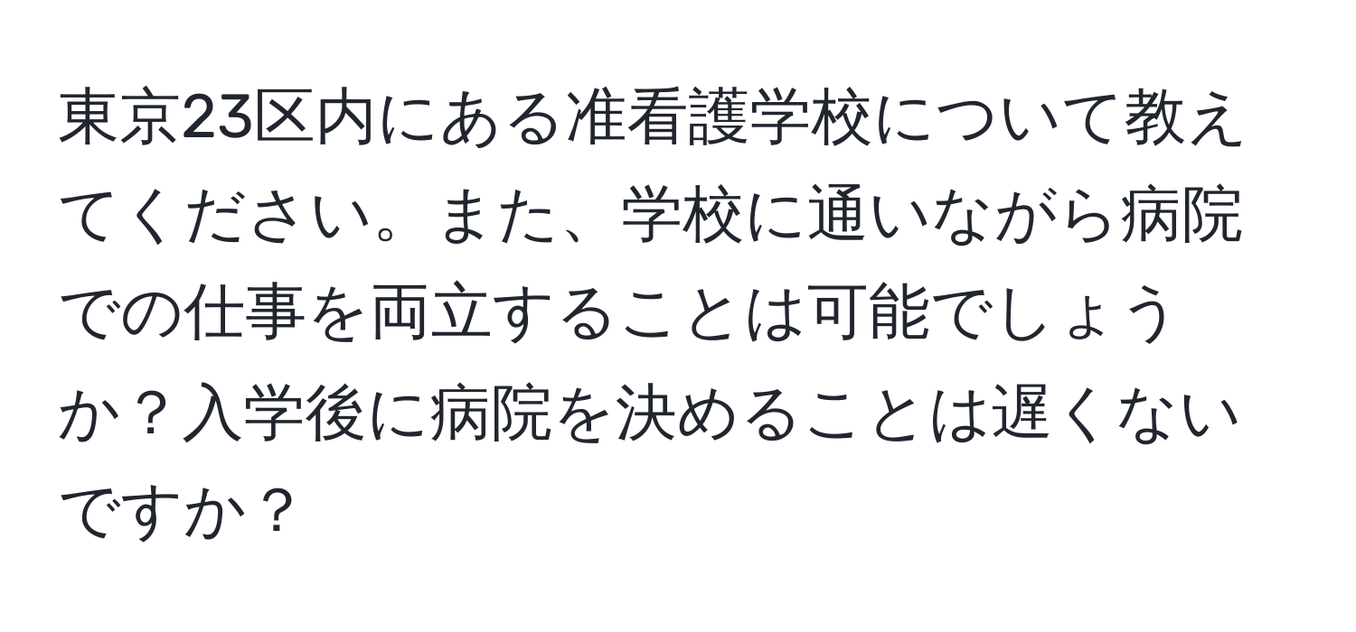 東京23区内にある准看護学校について教えてください。また、学校に通いながら病院での仕事を両立することは可能でしょうか？入学後に病院を決めることは遅くないですか？