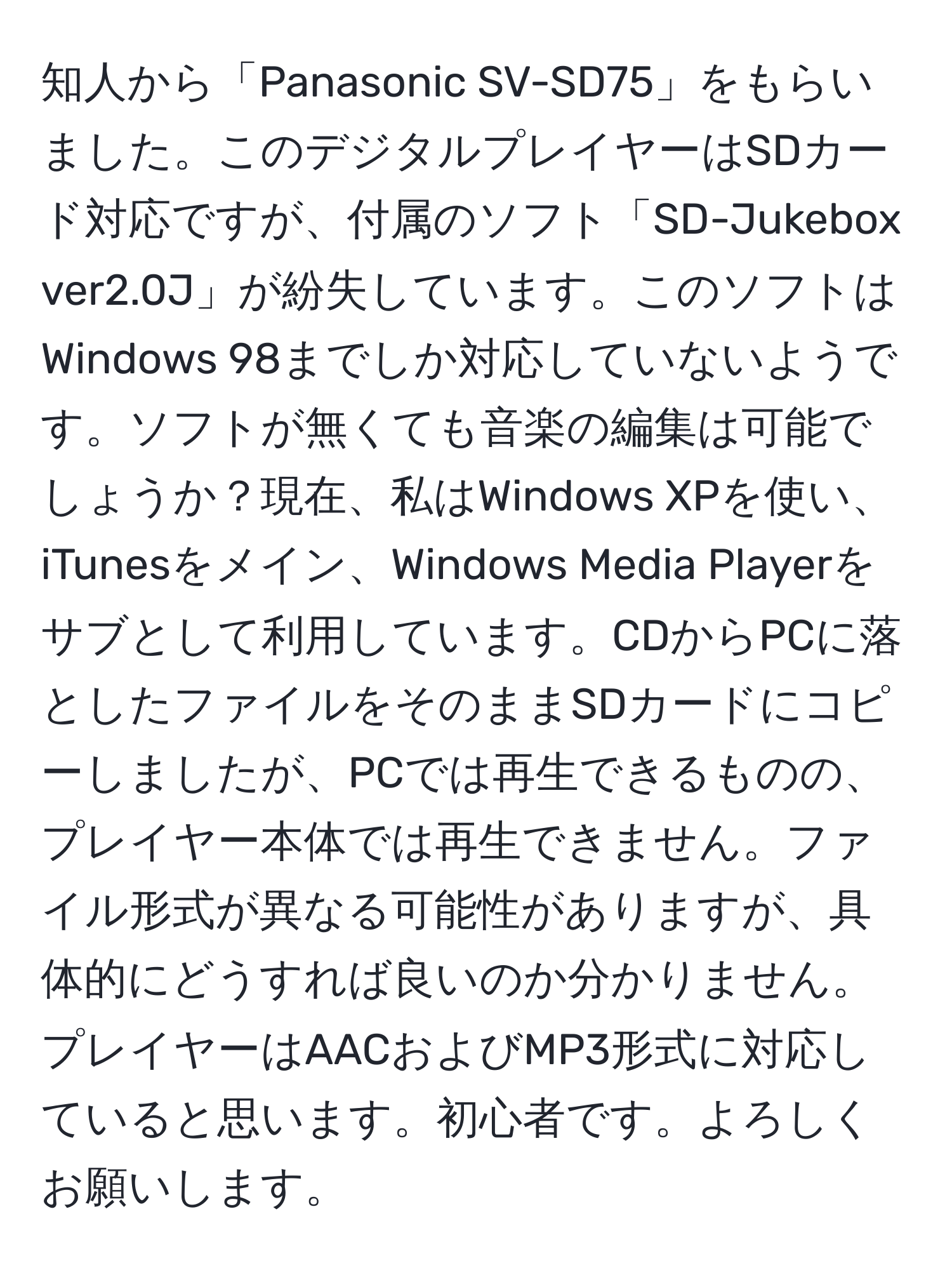 知人から「Panasonic SV-SD75」をもらいました。このデジタルプレイヤーはSDカード対応ですが、付属のソフト「SD-Jukebox ver2.0J」が紛失しています。このソフトはWindows 98までしか対応していないようです。ソフトが無くても音楽の編集は可能でしょうか？現在、私はWindows XPを使い、iTunesをメイン、Windows Media Playerをサブとして利用しています。CDからPCに落としたファイルをそのままSDカードにコピーしましたが、PCでは再生できるものの、プレイヤー本体では再生できません。ファイル形式が異なる可能性がありますが、具体的にどうすれば良いのか分かりません。プレイヤーはAACおよびMP3形式に対応していると思います。初心者です。よろしくお願いします。