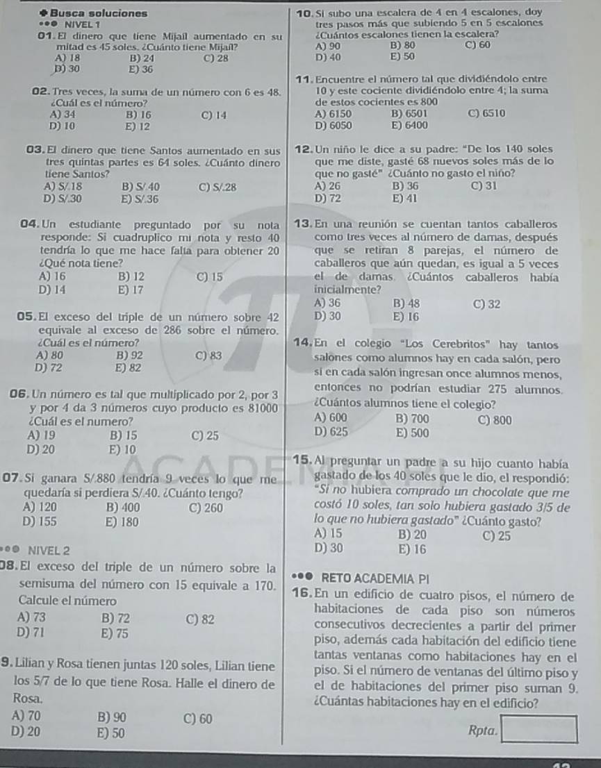 Busca soluciones 10. Sí subo una escalera de 4 en 4 escalones, doy
● NIVEL1 tres pasos más que subiendo 5 en 5 escalones
01. El dinero que tiene Mijaíl aumentado en su ¿Cuántos escalones tienen la escalera?
mitad es 45 soles. ¿Cuánto tiene Mijaíl? A) 90 B) 80 C) 60
A) 18 B) 24 C) 28 D) 40 E) 50
D)30 E) 36
11. Encuentre el número tal que dividiéndolo entre
02. Tres veces, la suma de un número con 6 es 48. 10 y este cociente dividiéndolo entre 4; la suma
¿Cuál es el número? de estos cocientes es 800
A) 34 B) 16 C) 14 A) 6150 B) 6501 C) 6510
D) 10 E) 12 D) 6050 E) 6400
03. El dinero que tiene Santos aurentado en sus  12. Un niño le dice a su padre: “De los 140 soles
tres quintas partes es 64 soles. ¿Cuánto dinero que me diste, gasté 68 nuevos soles más de lo
tiene Santos? que no gasté" ¿Cuánto no gasto el niño?
A) S/ 18 B) S/ 40 C) S/.28 A) 26 B)36 C) 31
D) S/.30 E) S/.36 D) 72 E)41
04. Un estudiante preguntado por su nota 13. En una reunión se cuentan tantos caballeros
responde: Si cuadruplico mí nota y resto 40 como tres veces al número de damas, después
tendría lo que me hace falta para obtener 20 que se retiran 8 parejas, el número de
¿Qué nota tiene? caballeros que aún quedan, es igual a 5 veces
A) 16 B)12 C) 15 el de damas ¿Cuántos caballeros había
D) 14 E) 17 inicialmente?
A) 36 B) 48 C) 32
05. El exceso del triple de un número sobre 42 D) 30 E) 16
equivale al exceso de 286 sobre el número.
¿Cuál es el número? 14. En el colegio “Los Cerebritos” hay tantos
A) 80 B) 92 C) 83 salones como alumnos hay en cada salón, pero
D) 72 E) 82 si en cada salón ingresan once alumnos menos,
entonces no podrían estudiar 275 alumnos.
06. Un número es tal que multíplicado por 2, por 3 ¿Cuántos alumnos tiene el colegio?
y por 4 da 3 números cuyo producto es 81000 A) 600 B) 700 C) 800
¿Cuál es el numero?
A) 19 B) 15 C) 25 D) 625 E) 500
D) 20 E) 10 15. Al preguntar un padre a su hijo cuanto había
07. Si ganara S/.880 tendría 9 veces lo que me gastado de los 40 soles que le dio, el respondió:
“Si no hubiera comprado un chocolate que re
quedaría si perdiera S/.40. ¿Cuánto tengo? costó 10 soles, tan solo hubiera gastado 3/5 de
A) 120 B) 400 C)260
D) 155 E) 180
lo que no hubiera gastado" ¿Cuánto gasto?
A)15 B)20 C)25
NIVEL 2 D) 30 E) 16
08. El exceso del triple de un número sobre la
RETO ACADEMIA PI
semisuma del número con 15 equivale a 170. 16. En un edificio de cuatro pisos, el número de
Calcule el número habitaciones de cada piso son números
A) 73 B) 72 C) 82 consecutivos decrecientes a partir del primer
D) 71 E) 75 piso, además cada habitación del edificio tiene
tantas ventanas como habitaciones hay en el
9. Lilian y Rosa tienen juntas 120 soles, Lilian tiene piso. Si el número de ventanas del último piso y
los 5/7 de lo que tiene Rosa. Halle el dinero de el de habitaciones del primer piso suman 9.
Rosa. ¿Cuántas habitaciones hay en el edificio?
A) 70 B) 90 C) 60
D) 20 E) 50 Rpta.