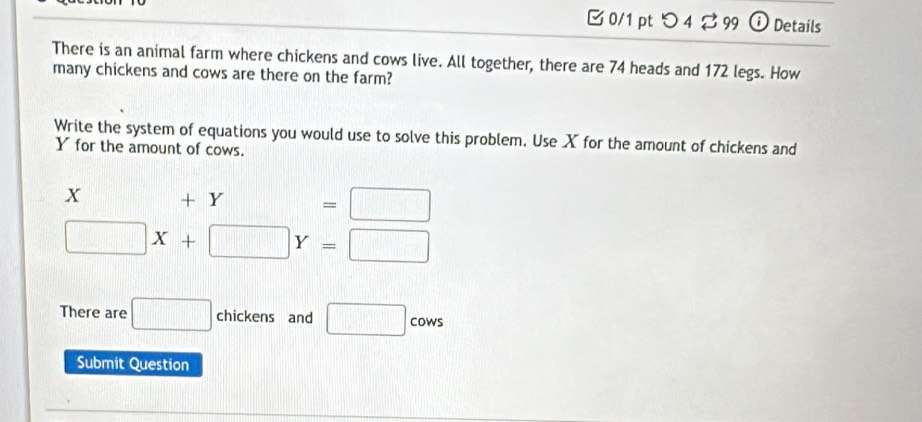 □ 0/1 pt つ 4 ⇄ 99 0 Details 
There is an animal farm where chickens and cows live. All together, there are 74 heads and 172 legs. How 
many chickens and cows are there on the farm? 
Write the system of equations you would use to solve this problem. Use X for the amount of chickens and
Y for the amount of cows.
X +Y=□
□ X+□ Y=□
There are □ chickens and □. COW 
Submit Question