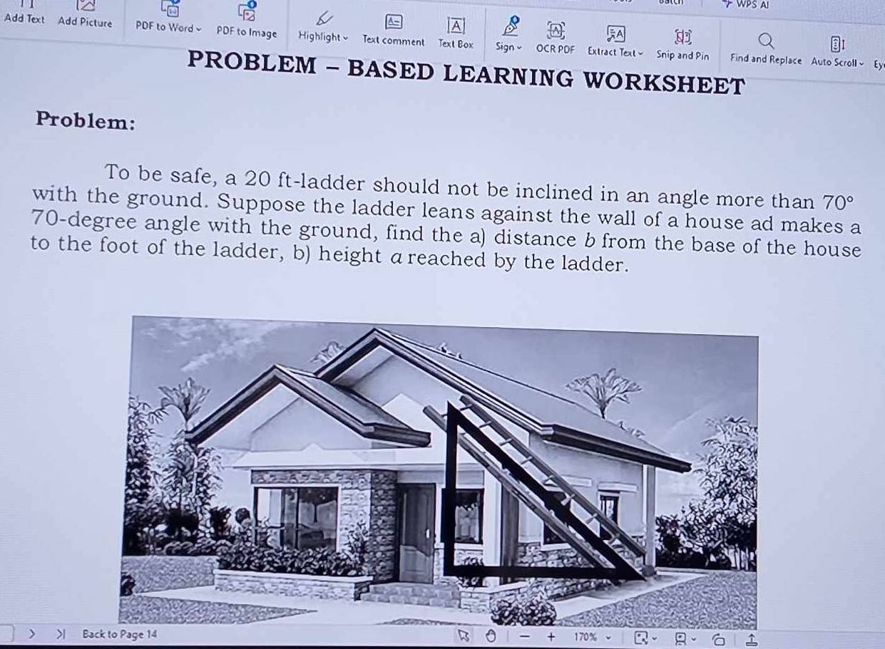 WPS AI 
Add Text Add Picture PDF to Word PDF to Image Highlightv Text comment Text Box Sign v OCR PDF Extract Text - 
Snip and Pin Find and Replace Auto Scroll Ey 
PROBLEM - BASED LEARNING WORKSHEET 
Problem: 
To be safe, a 20 ft -ladder should not be inclined in an angle more than 70°
with the ground. Suppose the ladder leans against the wall of a house ad makes a
70-degree angle with the ground, find the a) distance b from the base of the house 
to the foot of the ladder, b) height areached by the ladder. 
> Back to Page 14 
170