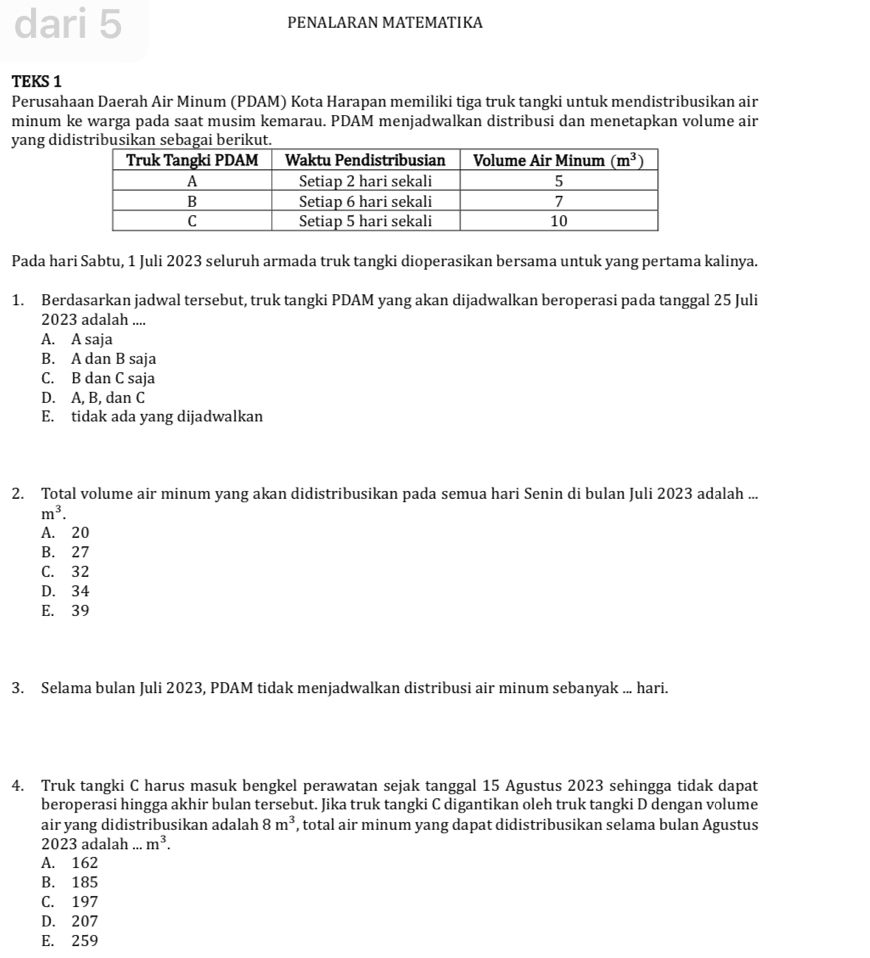 dari 5 PENALARAN MATEMATIKA
TEKS 1
Perusahaan Daerah Air Minum (PDAM) Kota Harapan memiliki tiga truk tangki untuk mendistribusikan air
minum ke warga pada saat musim kemarau. PDAM menjadwalkan distribusi dan menetapkan volume air
yang di
Pada hari Sabtu, 1 Juli 2023 seluruh armada truk tangki dioperasikan bersama untuk yang pertama kalinya.
1. Berdasarkan jadwal tersebut, truk tangki PDAM yang akan dijadwalkan beroperasi pada tanggal 25 Juli
2023 adalah ....
A. A saja
B. A dan B saja
C. B dan C saja
D. A, B, dan C
E. tidak ada yang dijadwalkan
2. Total volume air minum yang akan didistribusikan pada semua hari Senin di bulan Juli 2023 adalah ...
m^3.
A. 20
B. 27
C. 32
D. 34
E. 39
3. Selama bulan Juli 2023, PDAM tidak menjadwalkan distribusi air minum sebanyak ... hari.
4. Truk tangki C harus masuk bengkel perawatan sejak tanggal 15 Agustus 2023 sehingga tidak dapat
beroperasi hingga akhir bulan tersebut. Jika truk tangki C digantikan oleh truk tangki D dengan volume
air yang didistribusikan adalah 8m^3 , total air minum yang dapat didistribusikan selama bulan Agustus
2023 adalah m^3.
A. 162
B. 185
C. 197
D. 207
E. 259