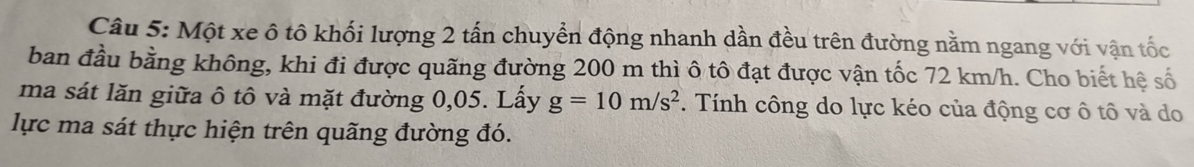 Một xe ô tô khối lượng 2 tấn chuyển động nhanh dần đều trên đường nằm ngang với vận tốc 
ban đầu bằng không, khi đi được quãng đường 200 m thì ô tô đạt được vận tốc 72 km/h. Cho biết hệ số 
ma sát lăn giữa ô tô và mặt đường 0,05. Lấy g=10m/s^2 *. Tính công do lực kéo của động cơ ô tô và do 
lực ma sát thực hiện trên quãng đường đó.