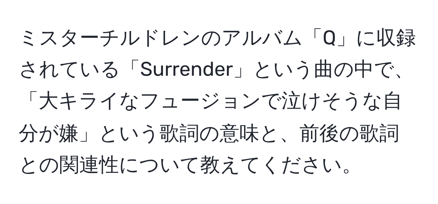 ミスターチルドレンのアルバム「Q」に収録されている「Surrender」という曲の中で、「大キライなフュージョンで泣けそうな自分が嫌」という歌詞の意味と、前後の歌詞との関連性について教えてください。