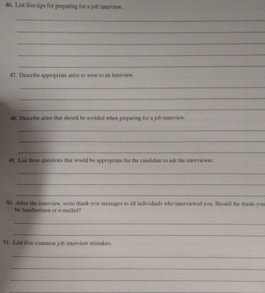List five tips for preparing for a job interview. 
_ 
_ 
_ 
_ 
_ 
47. Describe appropriate attire to wear to an interview. 
_ 
_ 
_ 
48. Describe attire that should be avoided when preparing for a job interview. 
_ 
_ 
_ 
49. List three questions that would be appropriate for the candidate to ask the interviewer. 
_ 
_ 
_ 
50. After the interview, write thank-you messages to all individuals who interviewed you. Should the thank-you 
be handwritten or e-mailed? 
_ 
_ 
51. List five common job interview mistakes. 
_ 
_ 
_