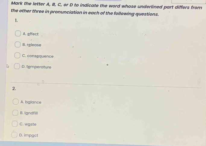 Mark the letter A, B, C, or D to indicate the word whose underlined part differs from
the other three in pronunciation in each of the following questions.
1.
A. effect
B. release
C. consequence
-D. temperature
2.
A. balance
B. landfill
C. waste
D. impact