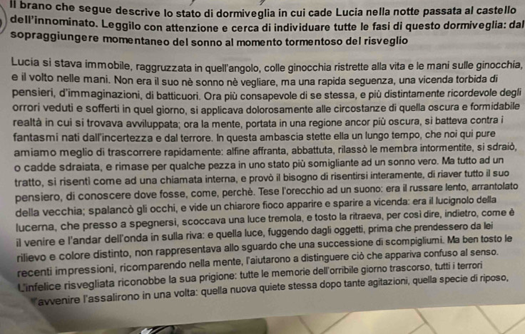 ll brano che segue descrive lo stato di dormiveglia in cui cade Lucia nella notte passata al castello
dell'innominato. Leggilo con attenzione e cerca di individuare tutte le fasi di questo dormiveglia: dal
sopraggiungere momentaneo del sonno al momento tormentoso del risveglio
Lucia si stava immobile, raggruzzata in quell'angolo, colle ginocchia ristrette alla vita e le mani sulle ginocchia,
e il volto nelle mani. Non era il suo nè sonno nè vegliare, ma una rapida seguenza, una vicenda torbida di
pensieri, d'immaginazioni, di batticuori. Ora più consapevole di se stessa, e più distintamente ricordevole degli
orrori veduti e sofferti in quel giorno, si applicava dolorosamente alle circostanze di quella oscura e formidabile
realtà in cui si trovava avviluppata; ora la mente, portata in una regione ancor più oscura, si batteva contra i
fantasmi nati dall'incertezza e dal terrore. In questa ambascia stette ella un lungo tempo, che noi qui pure
amiamo meglio di trascorrere rapidamente: alfine affranta, abbattuta, rilassò le membra intormentite, si sdraiò,
o cadde sdraiata, e rimase per qualche pezza in uno stato più somigliante ad un sonno vero. Ma tutto ad un
tratto, si risenti come ad una chiamata interna, e provò il bisogno di risentirsi interamente, di riaver tutto il suo
pensiero, di conoscere dove fosse, come, perchè. Tese l'orecchio ad un suono: era il russare lento, arrantolato
della vecchia; spalancò gli occhi, e vide un chiarore fioco apparire e sparire a vicenda: era il lucignolo della
lucerna, che presso a spegnersi, scoccava una luce tremola, e tosto la ritraeva, per così dire, indietro, come è
il venire e l'andar dell'onda in sulla riva: e quella luce, fuggendo dagli oggetti, prima che prendessero da lei
rilievo e colore distinto, non rappresentava allo sguardo che una successione di scompigliumi. Ma ben tosto le
recenti impressioni, ricomparendo nella mente, l'aiutarono a distinguere ciò che appariva confuso al senso.
L'infelice risvegliata riconobbe la sua prigione: tutte le memorie dell orribile giorno trascorso, tutti i terrori
*avvenire l'assalirono in una volta: quella nuova quiete stessa dopo tante agitazioni, quella specie di riposo,