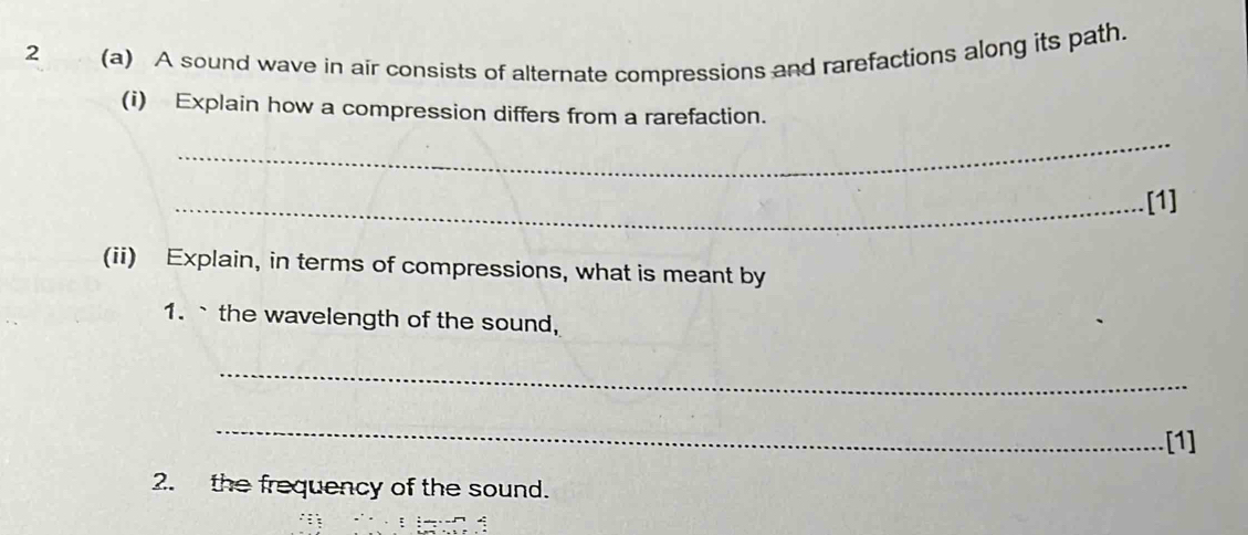 2 (a) A sound wave in air consists of alternate compressions and rarefactions along its path. 
(i) Explain how a compression differs from a rarefaction. 
_ 
_[1] 
(ii) Explain, in terms of compressions, what is meant by 
1.`the wavelength of the sound, 
_ 
_ 
[1] 
2. the frequency of the sound.