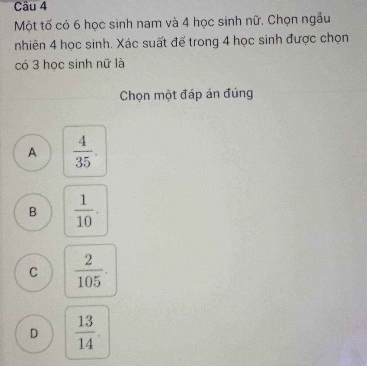 Một tổ có 6 học sinh nam và 4 học sinh nữ. Chọn ngẫu
nhiên 4 học sinh. Xác suất để trong 4 học sinh được chọn
có 3 học sinh nữ là
Chọn một đáp án đúng
A
 4/35 .
B
 1/10 .
C
 2/105 .
D  13/14 .