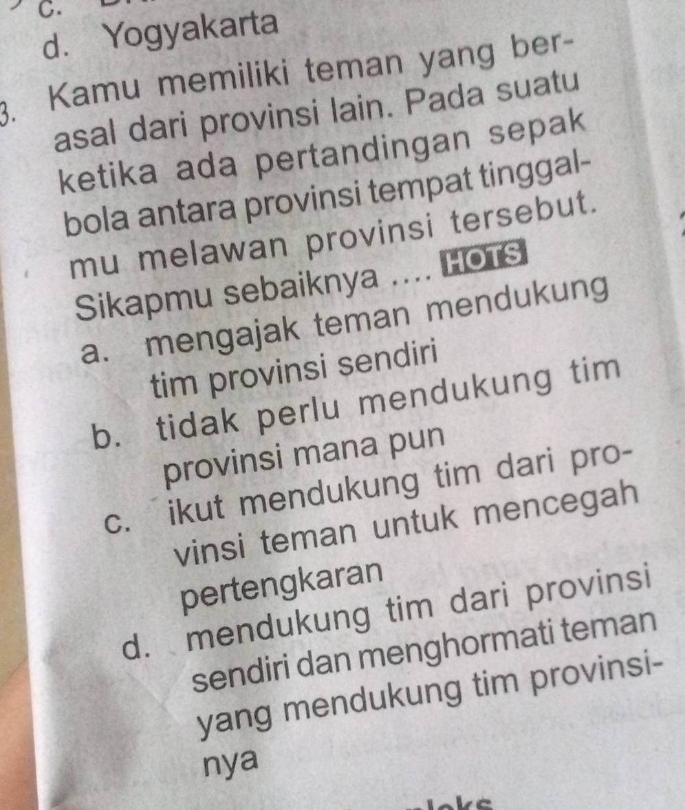 d. Yogyakarta
3. Kamu memiliki teman yang ber-
asal dari provinsi lain. Pada suatu
ketika ada pertandingan sepak
bola antara provinsi tempat tinggal-
mu melawan provinsi tersebut.
Sikapmu sebaiknya .... HOTS
a. mengajak teman mendukung
tim provinsi sendiri
b. tidak perlu mendukung tim
provinsi mana pun
c. ikut mendukung tim dari pro-
vinsi teman untuk mencegah
pertengkaran
d. mendukung tim dari provinsi
sendiri dan menghormati teman
yang mendukung tim provinsi-
nya
be