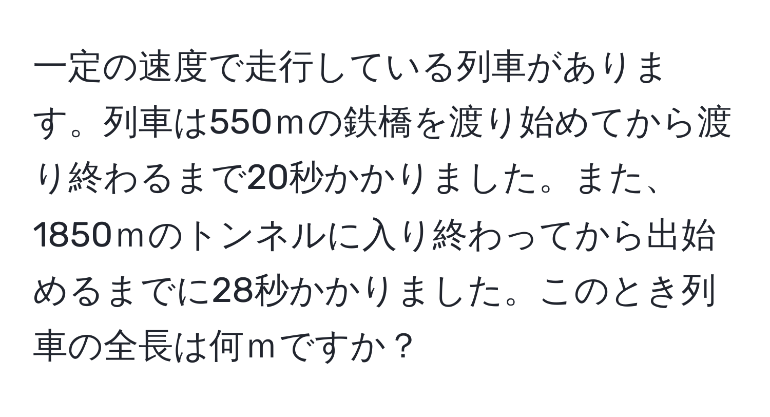 一定の速度で走行している列車があります。列車は550ｍの鉄橋を渡り始めてから渡り終わるまで20秒かかりました。また、1850ｍのトンネルに入り終わってから出始めるまでに28秒かかりました。このとき列車の全長は何ｍですか？