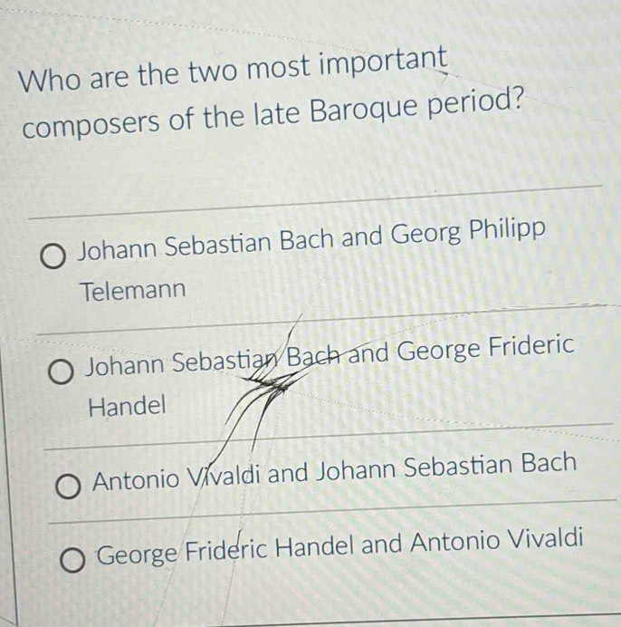 Who are the two most important
composers of the late Baroque period?
Johann Sebastian Bach and Georg Philipp
Telemann
Johann Sebastian Bach and George Frideric
Handel
Antonio Vivaldi and Johann Sebastian Bach
George Frideric Handel and Antonio Vivaldi