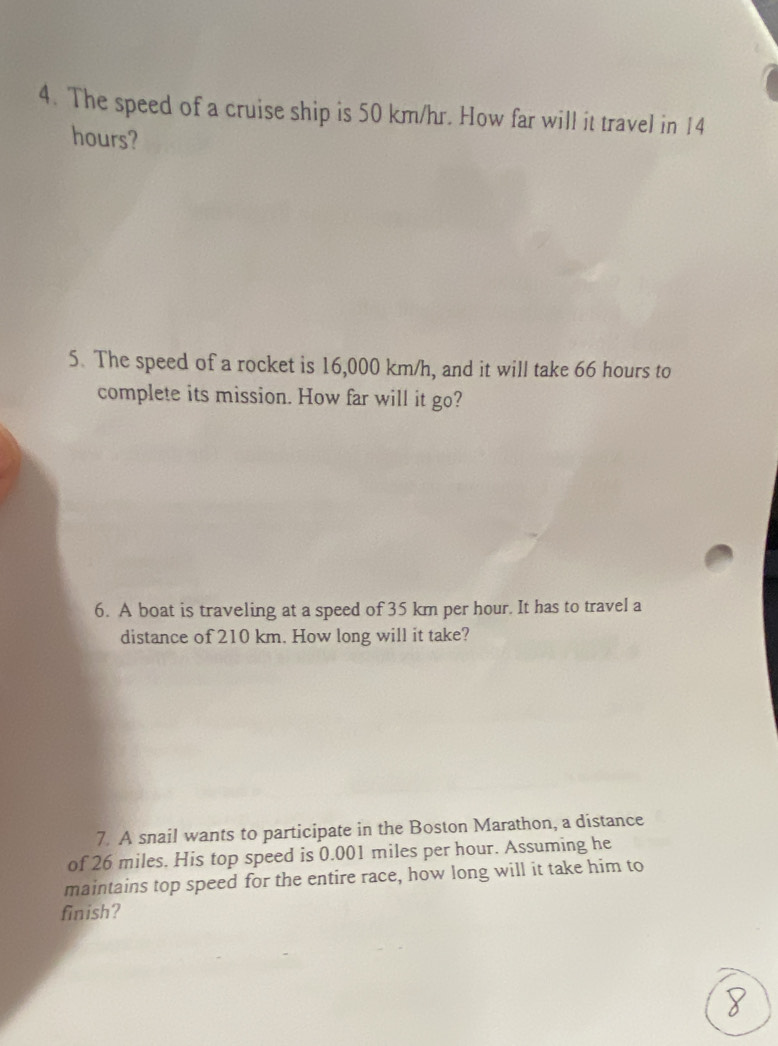 The speed of a cruise ship is 50 km/hr. How far will it travel in 14
hours? 
5. The speed of a rocket is 16,000 km/h, and it will take 66 hours to 
complete its mission. How far will it go? 
6. A boat is traveling at a speed of 35 km per hour. It has to travel a 
distance of 210 km. How long will it take? 
7. A snail wants to participate in the Boston Marathon, a distance 
of 26 miles. His top speed is 0.001 miles per hour. Assuming he 
maintains top speed for the entire race, how long will it take him to 
finish?