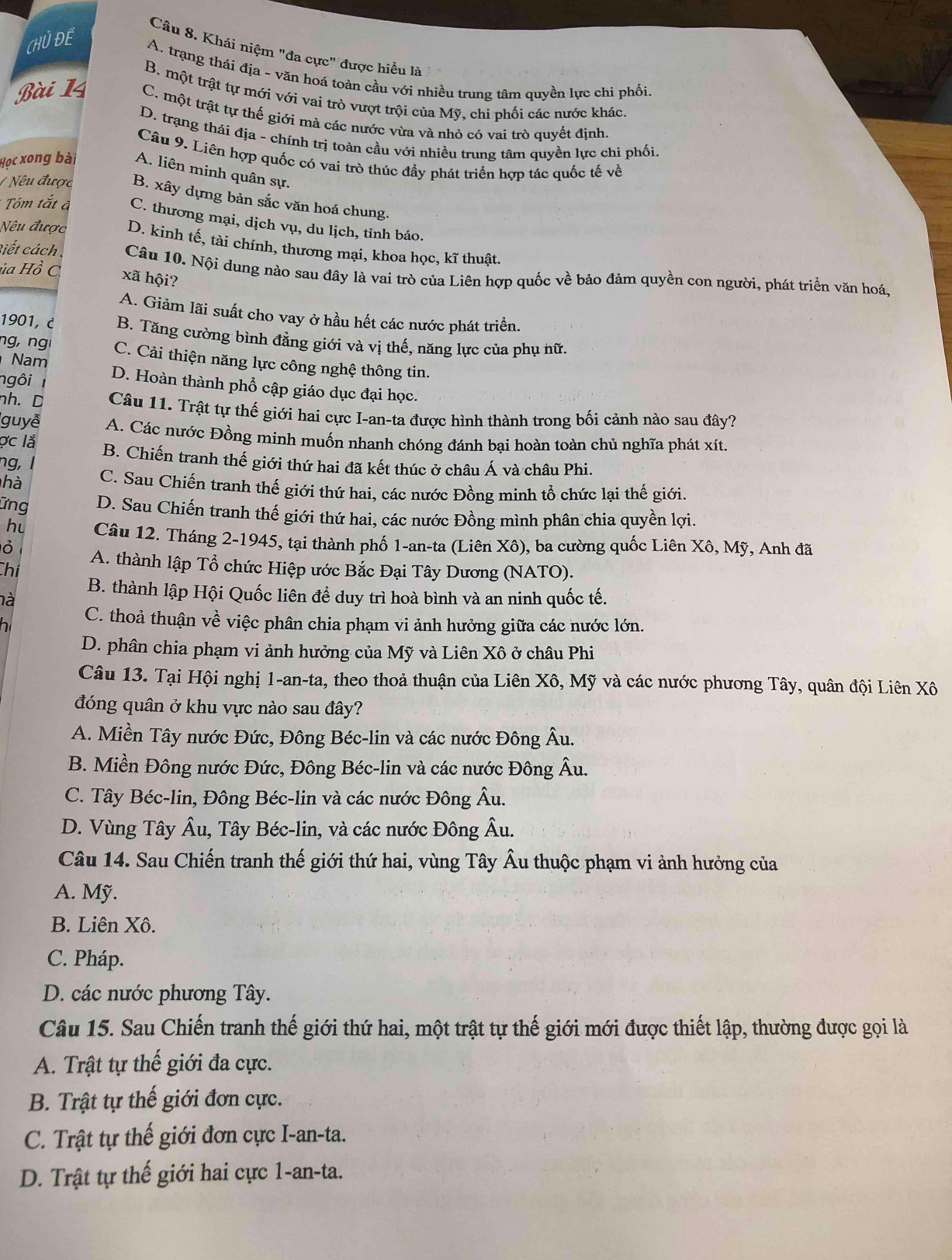 Khái niệm "đa cực" được hiều là
CHỦ DE A. trạng thái địa - văn hoá toàn cầu với nhiều trung tâm quyền lực chi phối
B. một trật tự mới với vai trò vượt trội của Mỹ, chi phối các nước khác.
Bài 14 C. một trật tự thế giới mà các nước vừa và nhỏ có vai trò quyết định.
D. trạng thái địa - chính trị toàn cầu với nhiều trung tâm quyền lực chi phối
Câu 9. Liên hợp quốc có vai trò thúc đầy phát triển hợp tác quốc tế về
Học xong bài A. liên minh quân sự.
/ Nêu được B. xây dựng bản sắc văn hoá chung.
* Tóm tắt à C. thương mại, dịch vụ, du lịch, tỉnh báo.
Nêu được D. kinh tế, tài chính, thương mại, khoa học, kĩ thuật.
Riết cách 
xã hội?
ủ Ho c Câu 10. Nội dung nào sau đây là vai trò của Liên hợp quốc về bảo đảm quyền con người, phát triển văn hoá,
A. Giảm lãi suất cho vay ở hầu hết các nước phát triển.
1901, B. Tăng cường bình đẳng giới và vị thế, năng lực của phụ nữ.
ng, ng C. Cải thiện năng lực công nghệ thông tin.
Nam
ngôi I D. Hoàn thành phổ cập giáo dục đại học.
nh. D Câu 11. Trật tự thế giới hai cực I-an-ta được hình thành trong bối cảnh nào sau đây?
guyễ A. Các nước Đồng minh muốn nhanh chóng đánh bại hoàn toàn chủ nghĩa phát xít.
ợc lắ
ng, l B. Chiến tranh thế giới thứ hai đã kết thúc ở châu Á và châu Phi.
hà C. Sau Chiến tranh thế giới thứ hai, các nước Đồng minh tổ chức lại thế giới.
Ứng D. Sau Chiến tranh thế giới thứ hai, các nước Đồng mình phân chia quyền lợi.
hu Câu 12. Tháng 2-1945, tại thành phố 1-an-ta (Liên Xô), ba cường quốc Liên Xô, Mỹ, Anh đã
ỏ
Chí A. thành lập Tổ chức Hiệp ước Bắc Đại Tây Dương (NATO).
B. thành lập Hội Quốc liên để duy trì hoà bình và an ninh quốc tế.
là
hi C. thoả thuận về việc phân chia phạm vi ảnh hưởng giữa các nước lớn.
D. phân chia phạm vi ảnh hưởng của Mỹ và Liên Xô ở châu Phi
Câu 13. Tại Hội nghị 1-an-ta, theo thoả thuận của Liên Xô, Mỹ và các nước phương Tây, quân đội Liên Xô
đóng quân ở khu vực nào sau đây?
A. Miền Tây nước Đức, Đông Béc-lin và các nước Đông Âu.
B. Miền Đông nước Đức, Đông Béc-lin và các nước Đông Âu.
C. Tây Béc-lin, Đông Béc-lin và các nước Đông Âu.
D. Vùng Tây Âu, Tây Béc-lin, và các nước Đông Âu.
Câu 14. Sau Chiến tranh thế giới thứ hai, vùng Tây Âu thuộc phạm vi ảnh hưởng của
A. Mỹ.
B. Liên Xô.
C. Pháp.
D. các nước phương Tây.
Câu 15. Sau Chiến tranh thế giới thứ hai, một trật tự thế giới mới được thiết lập, thường được gọi là
A. Trật tự thế giới đa cực.
B. Trật tự thế giới đơn cực.
C. Trật tự thế giới đơn cực I-an-ta.
D. Trật tự thế giới hai cực 1-an-ta.