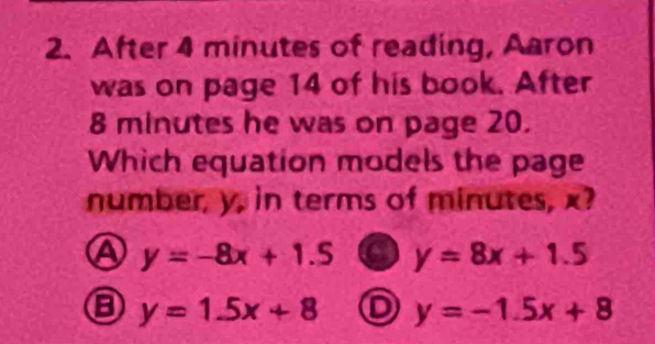 After 4 minutes of reading, Aaron
was on page 14 of his book. After
8 minutes he was on page 20.
Which equation models the page
number, y, in terms of minutes, x?
④ y=-8x+1.5 a y=8x+1.5
y=1.5x+8 D y=-1.5x+8