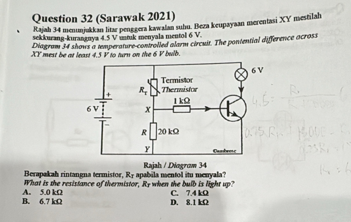 (Sarawak 2021)
Rajah 34 menunjukkan litar penggera kawalan suhu. Beza keupayaan merentasi XY mestilah
sekkurang-kurangnya 4.5 V untuk menyala mentol 6 V.
Diagram 34 shows a temperature-controlled alarm circuit. The pontential difference across
XY mest be at least 4.5 V to turn on the 6 V bulb.
Rajah / Diagram 34
Berapakah rintangna termistor, R1 apabila mentol itu menyala?
What is the resistance of thermistor, R1 when the bulb is light up?
A. 5.0 kΩ C. 7.4 kΩ
B. 6.7 kΩ D. 8.1 kΩ