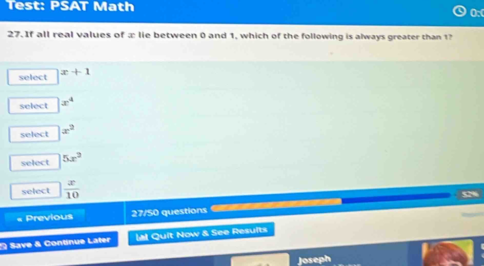 Test: PSAT Math
0:
27. If all real values of æ lie between 0 and 1, which of the following is always greater than 1?
select x+1
select x^4
select x^2
select 5x^9
select  x/10  52%
Previous 27/50 questions
Save & Continue Later Ll Quit Now & See Resuits
Joseph